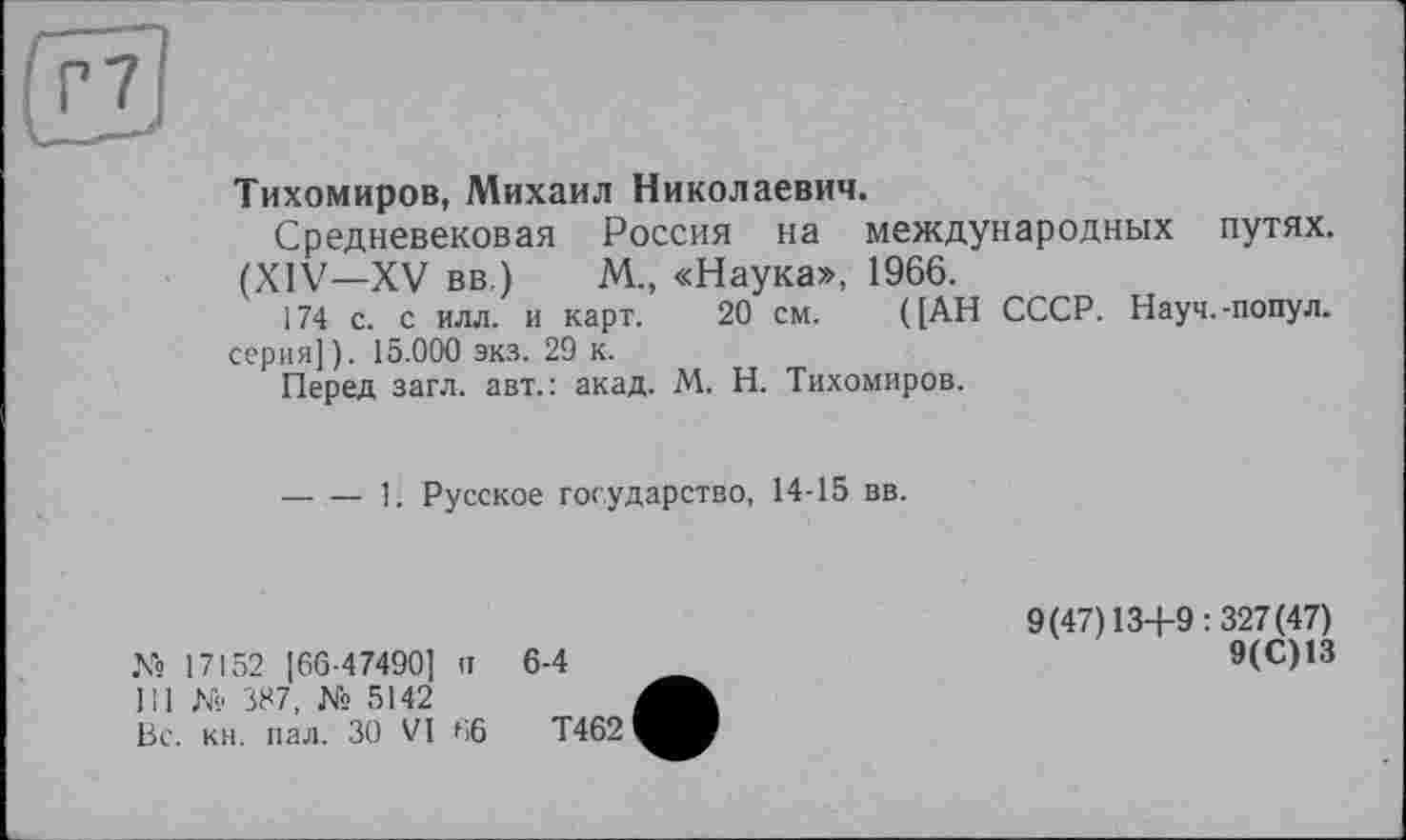 ﻿Тихомиров, Михаил Николаевич.
Средневековая Россия на международных путях. (XIV—XV вв.) М., «Наука», 1966.
174 с. с илл. и карт. 20 см. ([АН СССР. Науч.-попул. серия] ). 15.000 экз. 29 к.
Перед загл. авт.: акад. М. Н. Тихомиров.
-----1. Русское государство, 14-15 вв.
№ 17152 [66-47490] п 111 № 387, № 5142 Вс. кн. пал. ЗО VI 66
6-4
Т462
9(47)13+9:327(47)
9(С)13